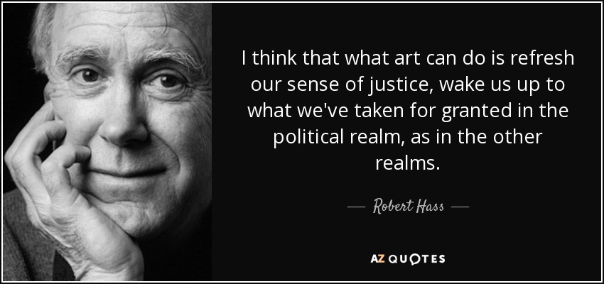I think that what art can do is refresh our sense of justice, wake us up to what we've taken for granted in the political realm, as in the other realms. - Robert Hass