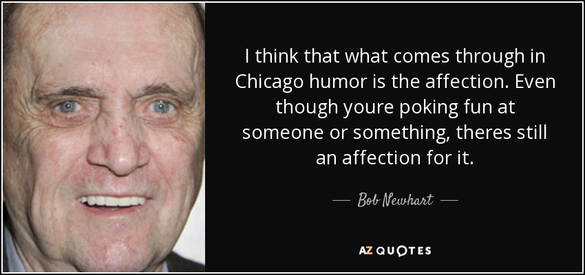 I think that what comes through in Chicago humor is the affection. Even though youre poking fun at someone or something, theres still an affection for it. - Bob Newhart