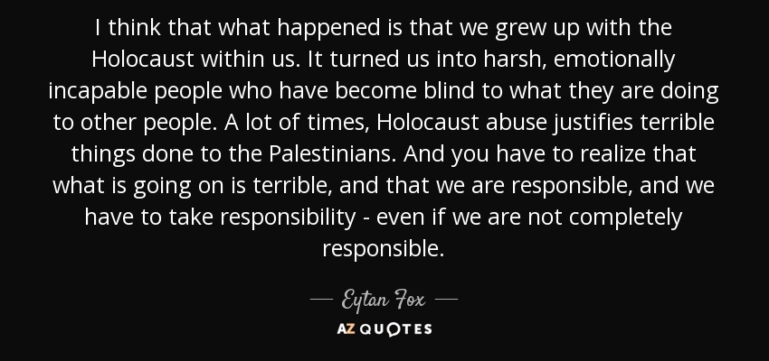 I think that what happened is that we grew up with the Holocaust within us. It turned us into harsh, emotionally incapable people who have become blind to what they are doing to other people. A lot of times, Holocaust abuse justifies terrible things done to the Palestinians. And you have to realize that what is going on is terrible, and that we are responsible, and we have to take responsibility - even if we are not completely responsible. - Eytan Fox