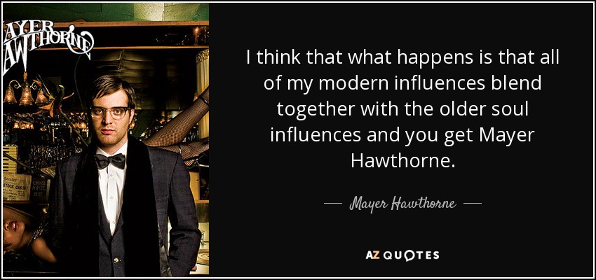 I think that what happens is that all of my modern influences blend together with the older soul influences and you get Mayer Hawthorne. - Mayer Hawthorne