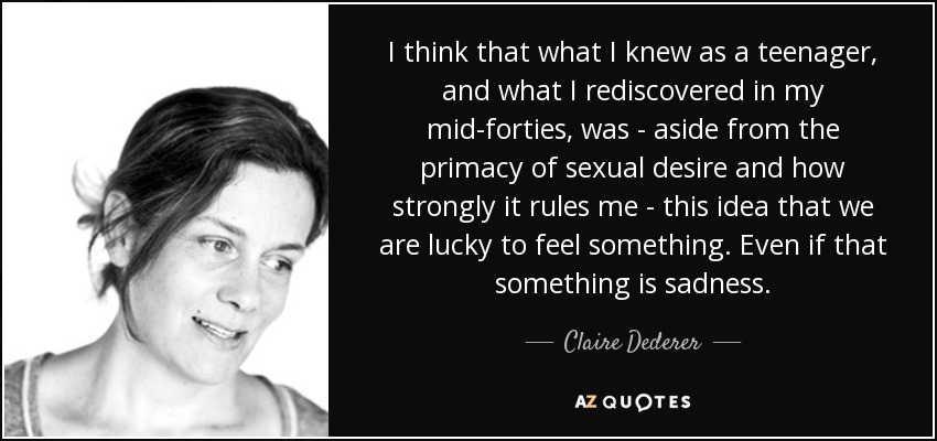 I think that what I knew as a teenager, and what I rediscovered in my mid-forties, was - aside from the primacy of sexual desire and how strongly it rules me - this idea that we are lucky to feel something. Even if that something is sadness. - Claire Dederer