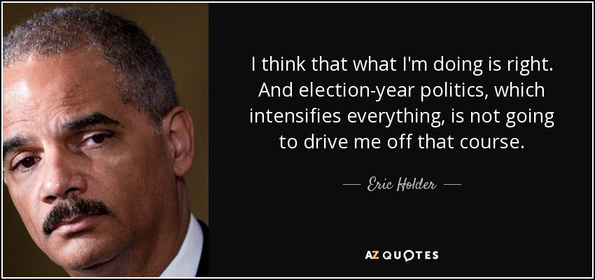 I think that what I'm doing is right. And election-year politics, which intensifies everything, is not going to drive me off that course. - Eric Holder