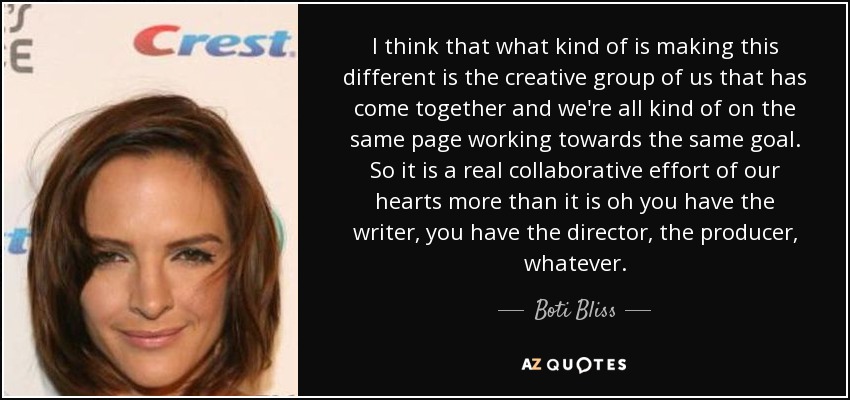 I think that what kind of is making this different is the creative group of us that has come together and we're all kind of on the same page working towards the same goal. So it is a real collaborative effort of our hearts more than it is oh you have the writer, you have the director, the producer, whatever. - Boti Bliss