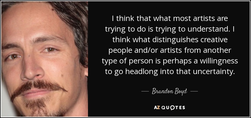 I think that what most artists are trying to do is trying to understand. I think what distinguishes creative people and/or artists from another type of person is perhaps a willingness to go headlong into that uncertainty. - Brandon Boyd
