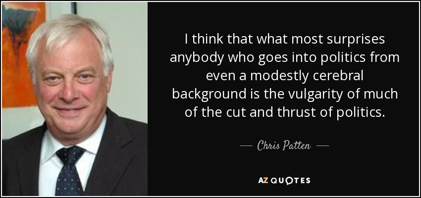 I think that what most surprises anybody who goes into politics from even a modestly cerebral background is the vulgarity of much of the cut and thrust of politics. - Chris Patten