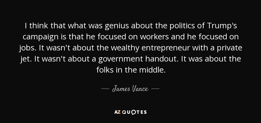 I think that what was genius about the politics of Trump's campaign is that he focused on workers and he focused on jobs. It wasn't about the wealthy entrepreneur with a private jet. It wasn't about a government handout. It was about the folks in the middle. - James Vance