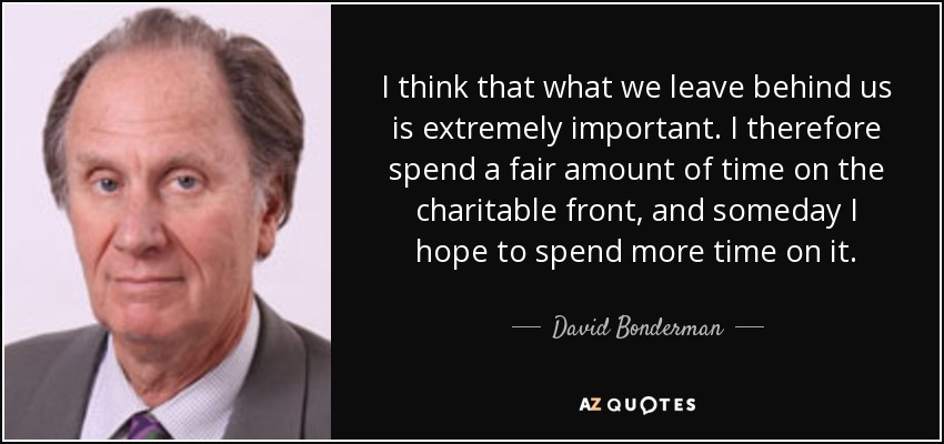 I think that what we leave behind us is extremely important. I therefore spend a fair amount of time on the charitable front, and someday I hope to spend more time on it. - David Bonderman