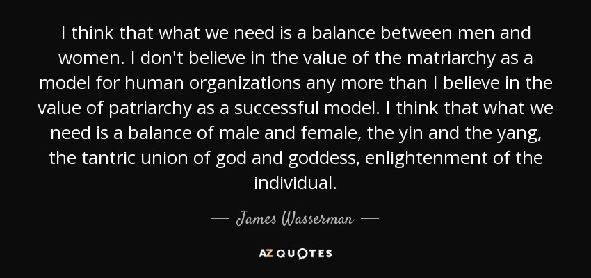 I think that what we need is a balance between men and women. I don't believe in the value of the matriarchy as a model for human organizations any more than I believe in the value of patriarchy as a successful model. I think that what we need is a balance of male and female, the yin and the yang, the tantric union of god and goddess, enlightenment of the individual. - James Wasserman