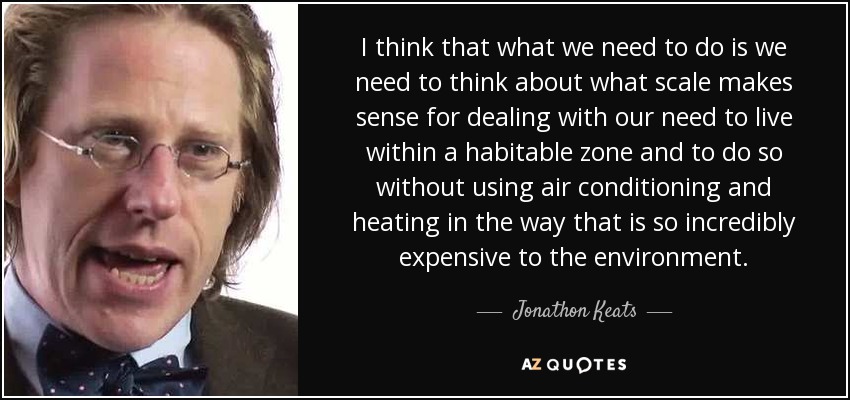 I think that what we need to do is we need to think about what scale makes sense for dealing with our need to live within a habitable zone and to do so without using air conditioning and heating in the way that is so incredibly expensive to the environment. - Jonathon Keats