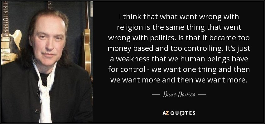 I think that what went wrong with religion is the same thing that went wrong with politics. Is that it became too money based and too controlling. It's just a weakness that we human beings have for control - we want one thing and then we want more and then we want more. - Dave Davies