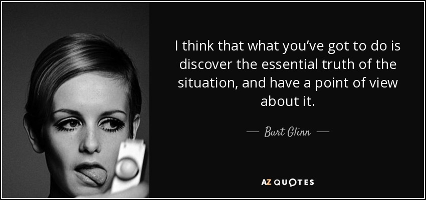 I think that what you’ve got to do is discover the essential truth of the situation, and have a point of view about it. - Burt Glinn