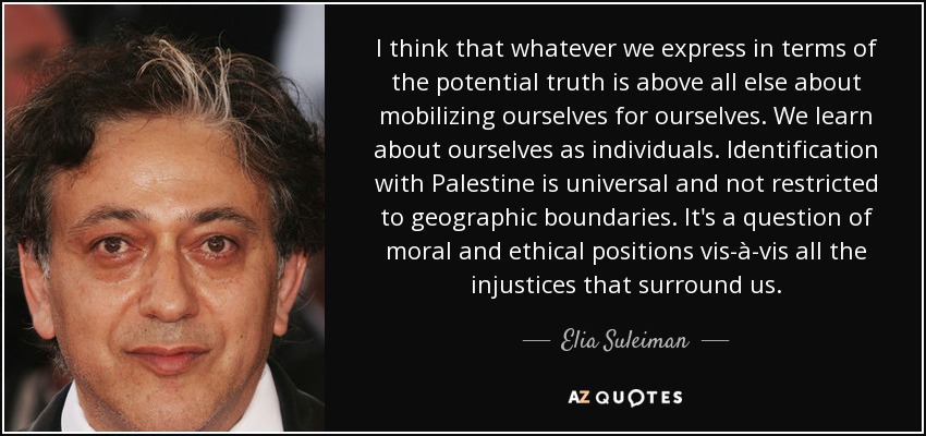 I think that whatever we express in terms of the potential truth is above all else about mobilizing ourselves for ourselves. We learn about ourselves as individuals. Identification with Palestine is universal and not restricted to geographic boundaries. It's a question of moral and ethical positions vis-à-vis all the injustices that surround us. - Elia Suleiman