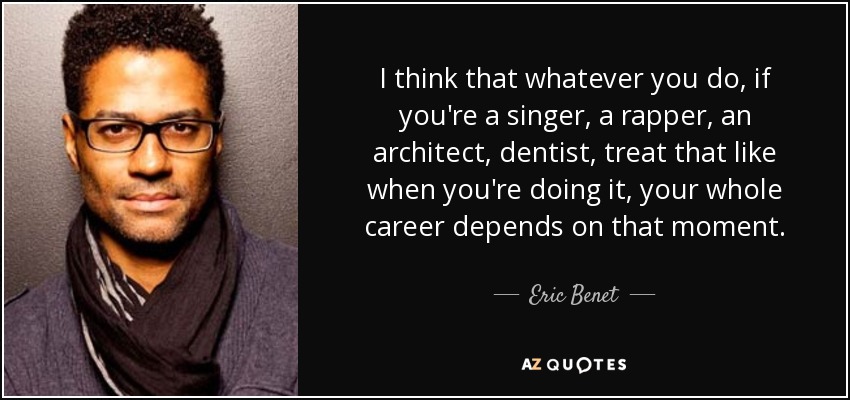 I think that whatever you do, if you're a singer, a rapper, an architect, dentist, treat that like when you're doing it, your whole career depends on that moment. - Eric Benet