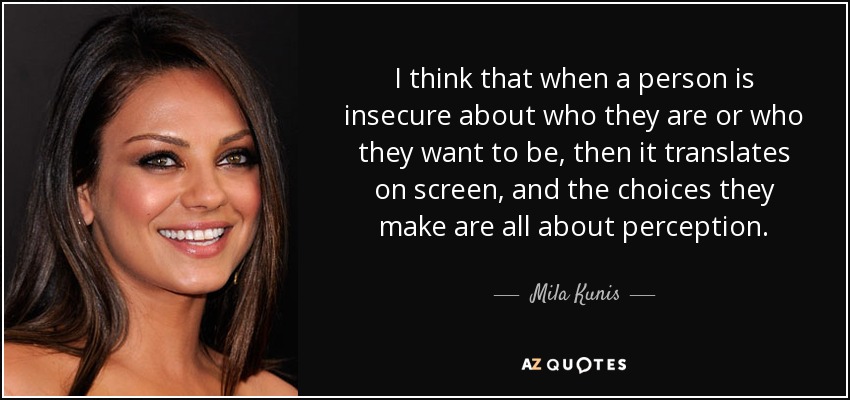 I think that when a person is insecure about who they are or who they want to be, then it translates on screen, and the choices they make are all about perception. - Mila Kunis