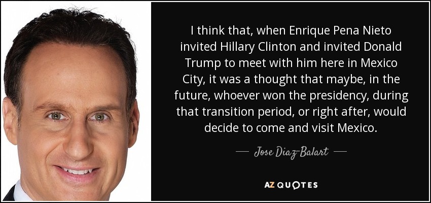 I think that, when Enrique Pena Nieto invited Hillary Clinton and invited Donald Trump to meet with him here in Mexico City, it was a thought that maybe, in the future, whoever won the presidency, during that transition period, or right after, would decide to come and visit Mexico. - Jose Diaz-Balart