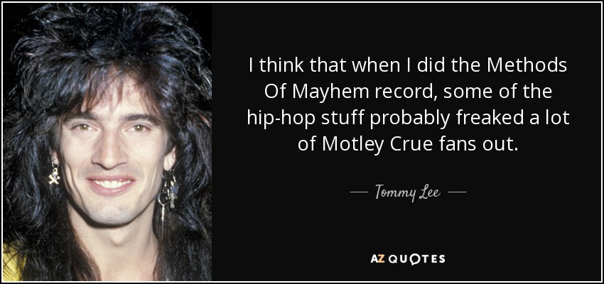I think that when I did the Methods Of Mayhem record, some of the hip-hop stuff probably freaked a lot of Motley Crue fans out. - Tommy Lee