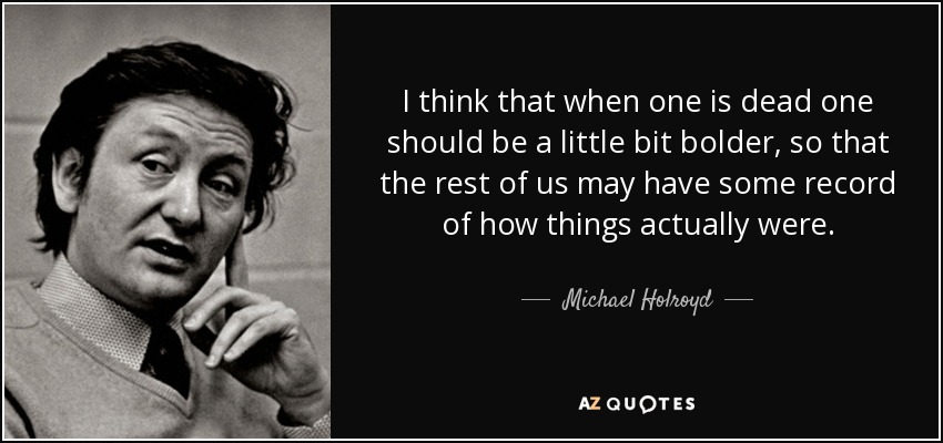 I think that when one is dead one should be a little bit bolder, so that the rest of us may have some record of how things actually were. - Michael Holroyd