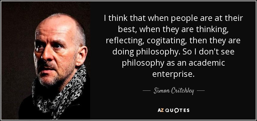 I think that when people are at their best, when they are thinking, reflecting, cogitating, then they are doing philosophy. So I don't see philosophy as an academic enterprise. - Simon Critchley