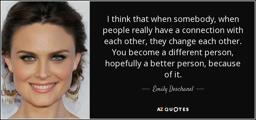 I think that when somebody, when people really have a connection with each other, they change each other. You become a different person, hopefully a better person, because of it. - Emily Deschanel