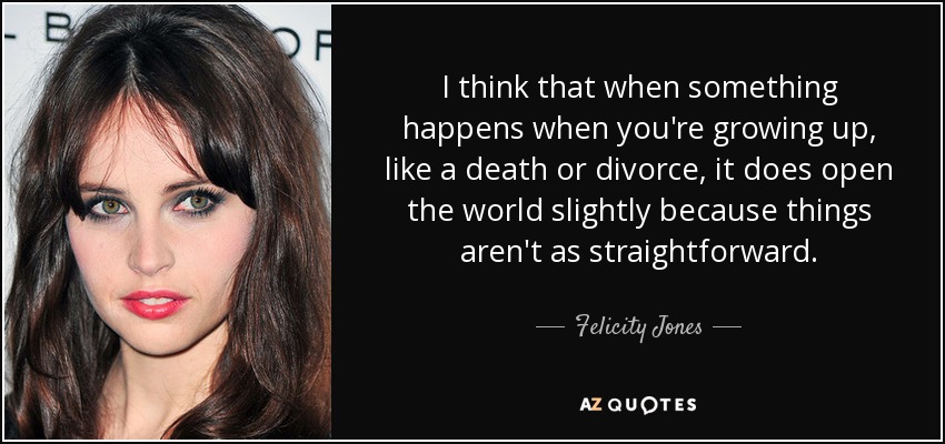 I think that when something happens when you're growing up, like a death or divorce, it does open the world slightly because things aren't as straightforward. - Felicity Jones