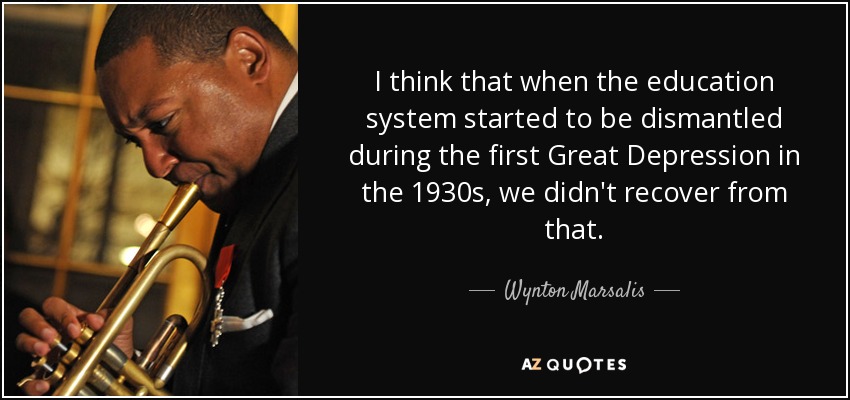 I think that when the education system started to be dismantled during the first Great Depression in the 1930s, we didn't recover from that. - Wynton Marsalis