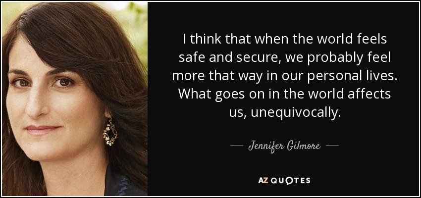 I think that when the world feels safe and secure, we probably feel more that way in our personal lives. What goes on in the world affects us, unequivocally. - Jennifer Gilmore