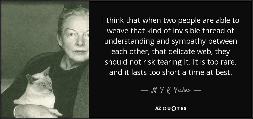 I think that when two people are able to weave that kind of invisible thread of understanding and sympathy between each other, that delicate web, they should not risk tearing it. It is too rare, and it lasts too short a time at best. - M. F. K. Fisher