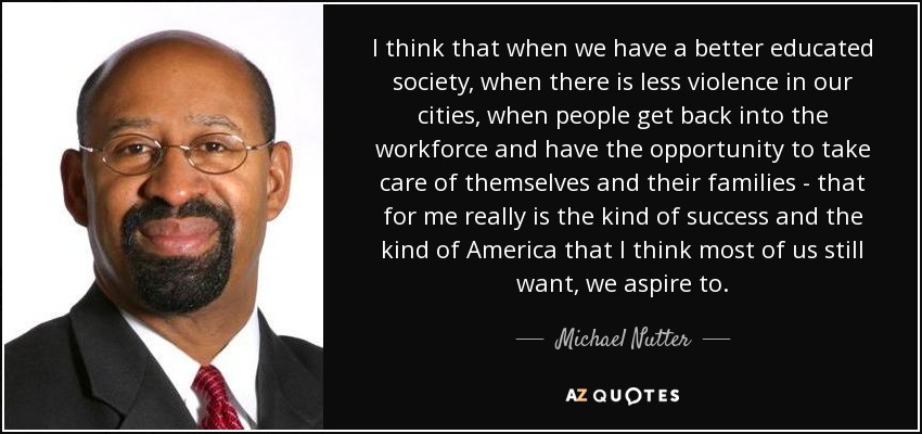 I think that when we have a better educated society, when there is less violence in our cities, when people get back into the workforce and have the opportunity to take care of themselves and their families - that for me really is the kind of success and the kind of America that I think most of us still want, we aspire to. - Michael Nutter