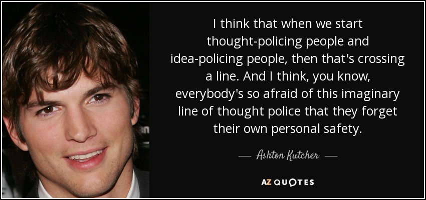 I think that when we start thought-policing people and idea-policing people, then that's crossing a line. And I think, you know, everybody's so afraid of this imaginary line of thought police that they forget their own personal safety. - Ashton Kutcher
