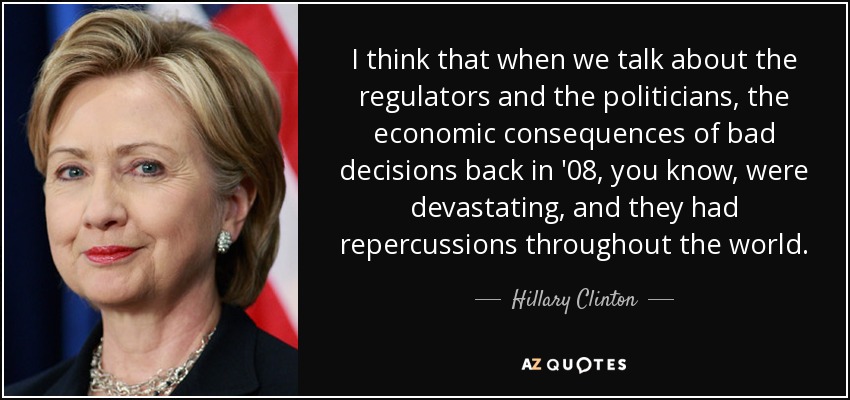 I think that when we talk about the regulators and the politicians, the economic consequences of bad decisions back in '08, you know, were devastating, and they had repercussions throughout the world. - Hillary Clinton
