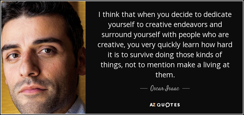 I think that when you decide to dedicate yourself to creative endeavors and surround yourself with people who are creative, you very quickly learn how hard it is to survive doing those kinds of things, not to mention make a living at them. - Oscar Isaac