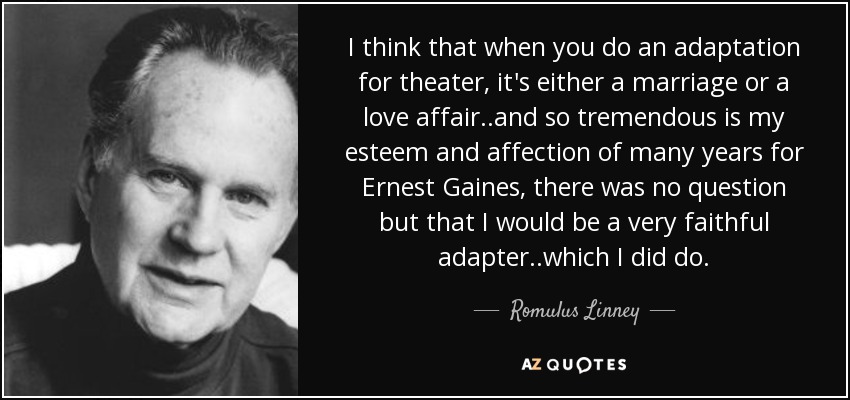 I think that when you do an adaptation for theater, it's either a marriage or a love affair..and so tremendous is my esteem and affection of many years for Ernest Gaines, there was no question but that I would be a very faithful adapter..which I did do. - Romulus Linney