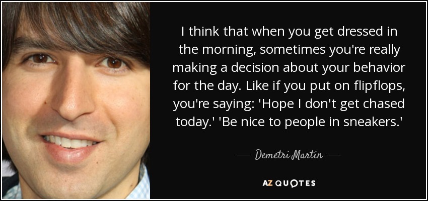 I think that when you get dressed in the morning, sometimes you're really making a decision about your behavior for the day. Like if you put on flipflops, you're saying: 'Hope I don't get chased today.' 'Be nice to people in sneakers.' - Demetri Martin