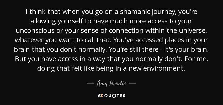 I think that when you go on a shamanic journey, you're allowing yourself to have much more access to your unconscious or your sense of connection within the universe, whatever you want to call that. You've accessed places in your brain that you don't normally. You're still there - it's your brain. But you have access in a way that you normally don't. For me, doing that felt like being in a new environment. - Amy Hardie