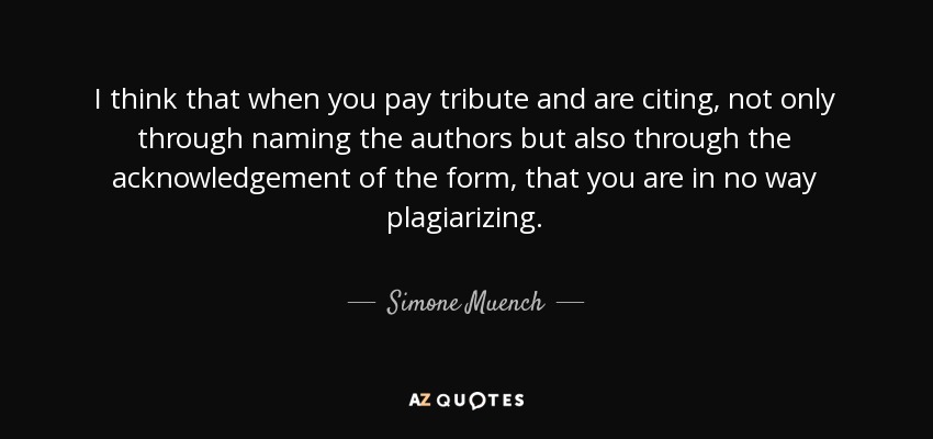I think that when you pay tribute and are citing, not only through naming the authors but also through the acknowledgement of the form, that you are in no way plagiarizing. - Simone Muench