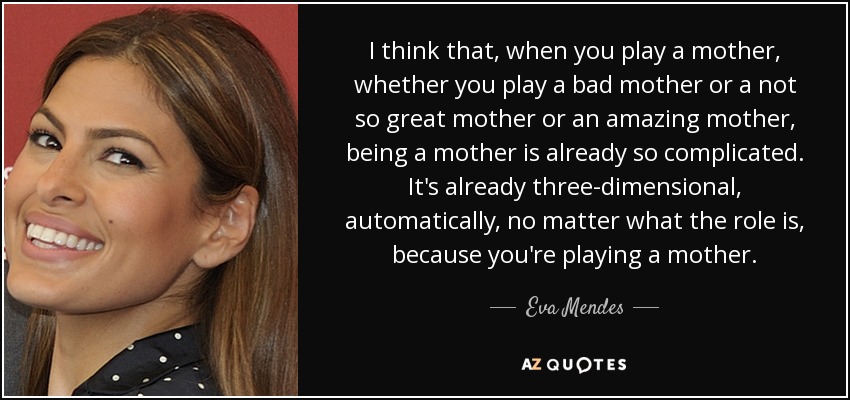 I think that, when you play a mother, whether you play a bad mother or a not so great mother or an amazing mother, being a mother is already so complicated. It's already three-dimensional, automatically, no matter what the role is, because you're playing a mother. - Eva Mendes