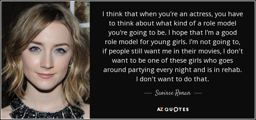 I think that when you're an actress, you have to think about what kind of a role model you're going to be. I hope that I'm a good role model for young girls. I'm not going to, if people still want me in their movies, I don't want to be one of these girls who goes around partying every night and is in rehab. I don't want to do that. - Saoirse Ronan