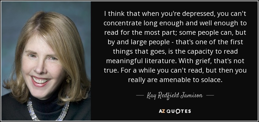 I think that when you're depressed, you can't concentrate long enough and well enough to read for the most part; some people can, but by and large people - that's one of the first things that goes, is the capacity to read meaningful literature. With grief, that's not true. For a while you can't read, but then you really are amenable to solace. - Kay Redfield Jamison