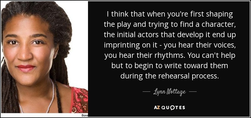 I think that when you're first shaping the play and trying to find a character, the initial actors that develop it end up imprinting on it - you hear their voices, you hear their rhythms. You can't help but to begin to write toward them during the rehearsal process. - Lynn Nottage