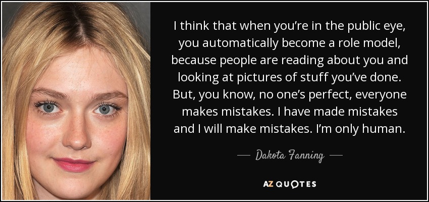I think that when you’re in the public eye, you automatically become a role model, because people are reading about you and looking at pictures of stuff you’ve done. But, you know, no one’s perfect, everyone makes mistakes. I have made mistakes and I will make mistakes. I’m only human. - Dakota Fanning