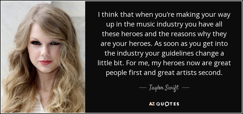 I think that when you're making your way up in the music industry you have all these heroes and the reasons why they are your heroes. As soon as you get into the industry your guidelines change a little bit. For me, my heroes now are great people first and great artists second. - Taylor Swift