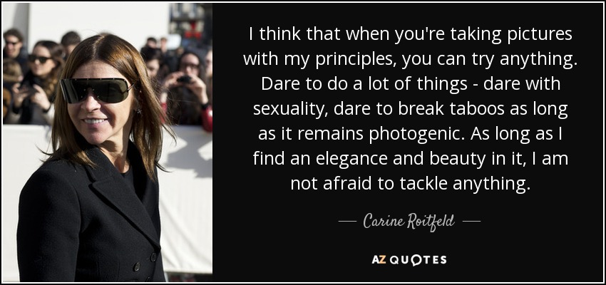 I think that when you're taking pictures with my principles, you can try anything. Dare to do a lot of things - dare with sexuality, dare to break taboos as long as it remains photogenic. As long as I find an elegance and beauty in it, I am not afraid to tackle anything. - Carine Roitfeld