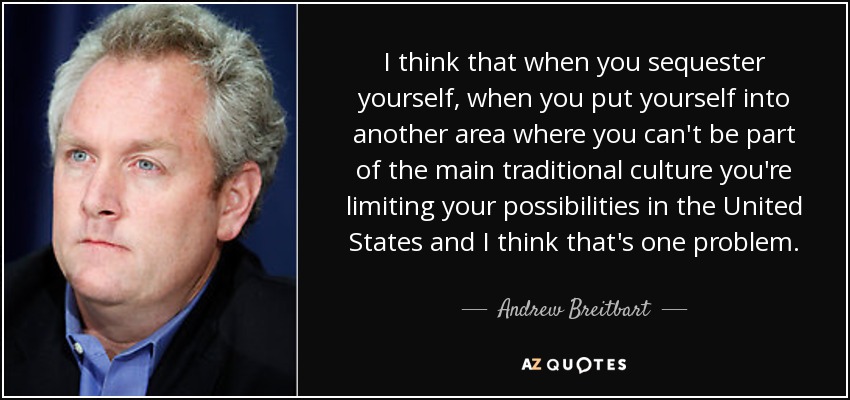 I think that when you sequester yourself, when you put yourself into another area where you can't be part of the main traditional culture you're limiting your possibilities in the United States and I think that's one problem. - Andrew Breitbart