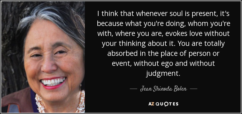 I think that whenever soul is present, it's because what you're doing, whom you're with, where you are, evokes love without your thinking about it. You are totally absorbed in the place of person or event, without ego and without judgment. - Jean Shinoda Bolen