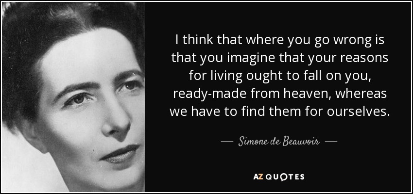 I think that where you go wrong is that you imagine that your reasons for living ought to fall on you, ready-made from heaven, whereas we have to find them for ourselves. - Simone de Beauvoir