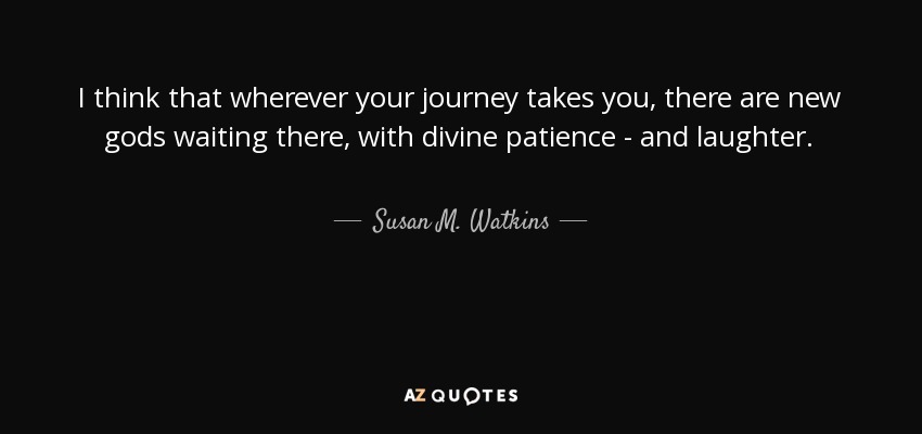 I think that wherever your journey takes you, there are new gods waiting there, with divine patience - and laughter. - Susan M. Watkins