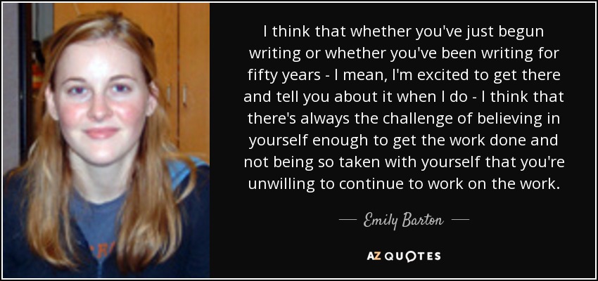 I think that whether you've just begun writing or whether you've been writing for fifty years - I mean, I'm excited to get there and tell you about it when I do - I think that there's always the challenge of believing in yourself enough to get the work done and not being so taken with yourself that you're unwilling to continue to work on the work. - Emily Barton