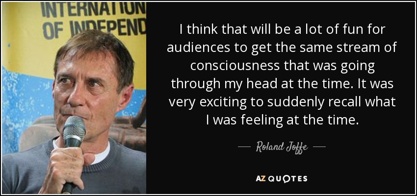 I think that will be a lot of fun for audiences to get the same stream of consciousness that was going through my head at the time. It was very exciting to suddenly recall what I was feeling at the time. - Roland Joffe