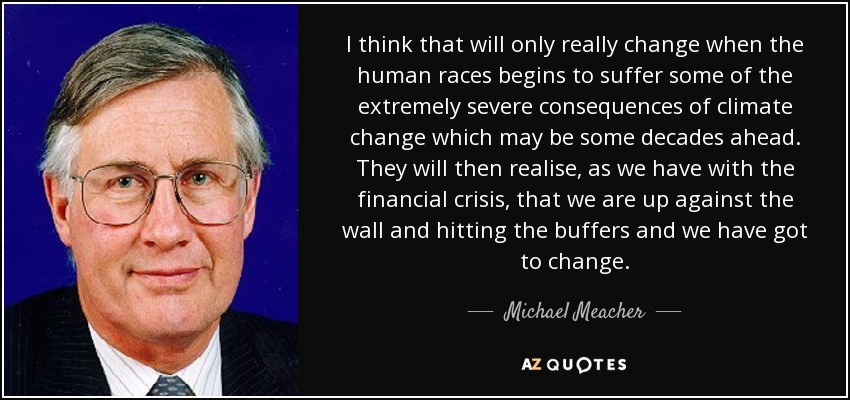 I think that will only really change when the human races begins to suffer some of the extremely severe consequences of climate change which may be some decades ahead. They will then realise, as we have with the financial crisis, that we are up against the wall and hitting the buffers and we have got to change. - Michael Meacher