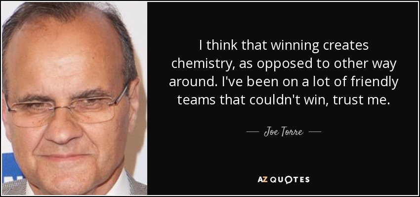 I think that winning creates chemistry, as opposed to other way around. I've been on a lot of friendly teams that couldn't win, trust me. - Joe Torre